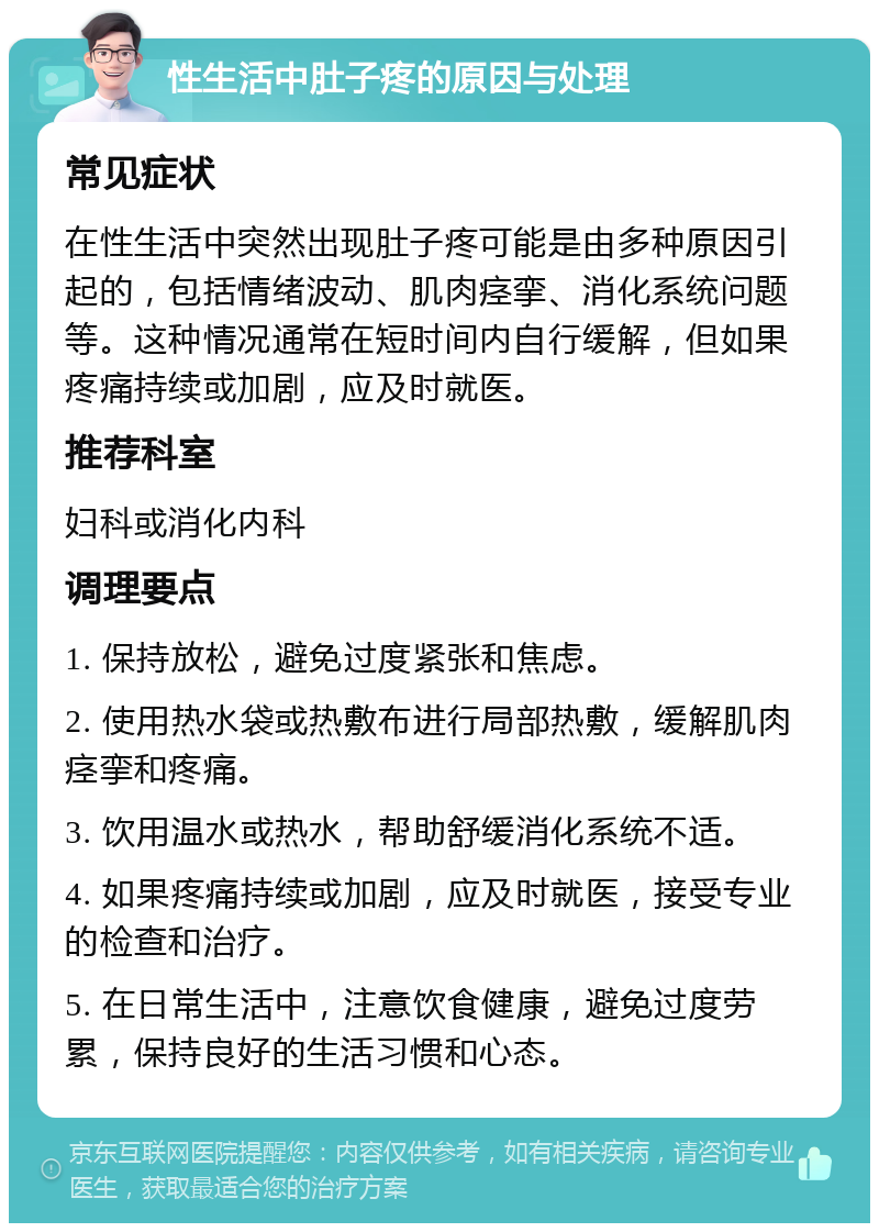 性生活中肚子疼的原因与处理 常见症状 在性生活中突然出现肚子疼可能是由多种原因引起的，包括情绪波动、肌肉痉挛、消化系统问题等。这种情况通常在短时间内自行缓解，但如果疼痛持续或加剧，应及时就医。 推荐科室 妇科或消化内科 调理要点 1. 保持放松，避免过度紧张和焦虑。 2. 使用热水袋或热敷布进行局部热敷，缓解肌肉痉挛和疼痛。 3. 饮用温水或热水，帮助舒缓消化系统不适。 4. 如果疼痛持续或加剧，应及时就医，接受专业的检查和治疗。 5. 在日常生活中，注意饮食健康，避免过度劳累，保持良好的生活习惯和心态。