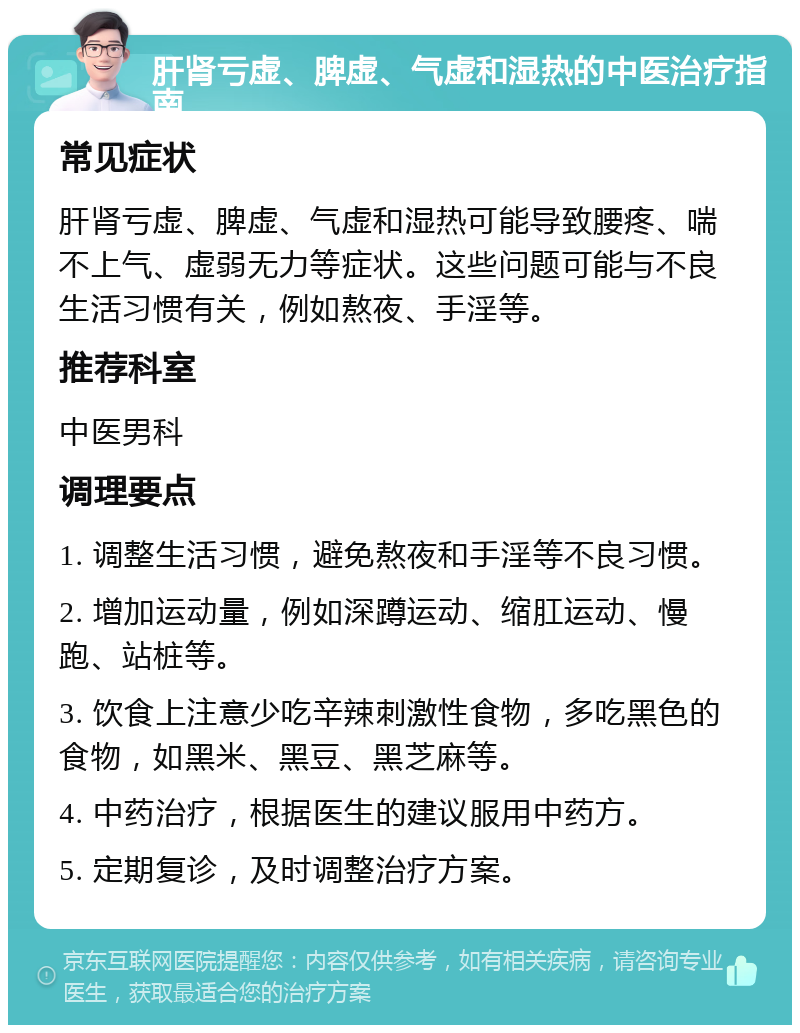 肝肾亏虚、脾虚、气虚和湿热的中医治疗指南 常见症状 肝肾亏虚、脾虚、气虚和湿热可能导致腰疼、喘不上气、虚弱无力等症状。这些问题可能与不良生活习惯有关，例如熬夜、手淫等。 推荐科室 中医男科 调理要点 1. 调整生活习惯，避免熬夜和手淫等不良习惯。 2. 增加运动量，例如深蹲运动、缩肛运动、慢跑、站桩等。 3. 饮食上注意少吃辛辣刺激性食物，多吃黑色的食物，如黑米、黑豆、黑芝麻等。 4. 中药治疗，根据医生的建议服用中药方。 5. 定期复诊，及时调整治疗方案。