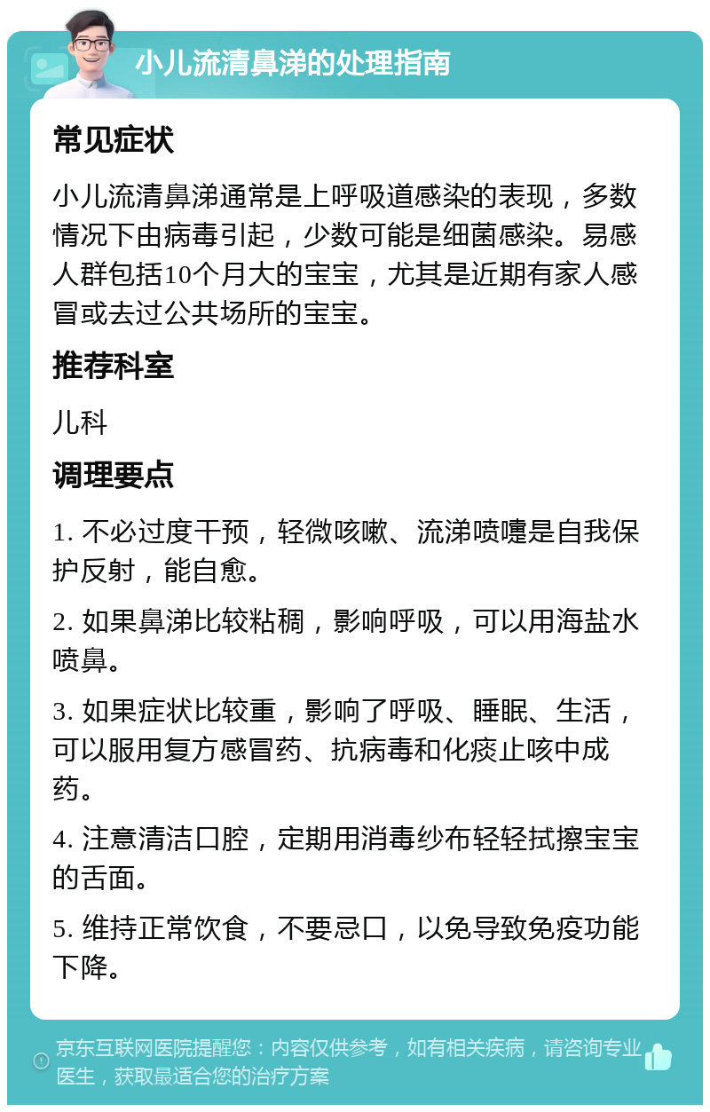 小儿流清鼻涕的处理指南 常见症状 小儿流清鼻涕通常是上呼吸道感染的表现，多数情况下由病毒引起，少数可能是细菌感染。易感人群包括10个月大的宝宝，尤其是近期有家人感冒或去过公共场所的宝宝。 推荐科室 儿科 调理要点 1. 不必过度干预，轻微咳嗽、流涕喷嚏是自我保护反射，能自愈。 2. 如果鼻涕比较粘稠，影响呼吸，可以用海盐水喷鼻。 3. 如果症状比较重，影响了呼吸、睡眠、生活，可以服用复方感冒药、抗病毒和化痰止咳中成药。 4. 注意清洁口腔，定期用消毒纱布轻轻拭擦宝宝的舌面。 5. 维持正常饮食，不要忌口，以免导致免疫功能下降。