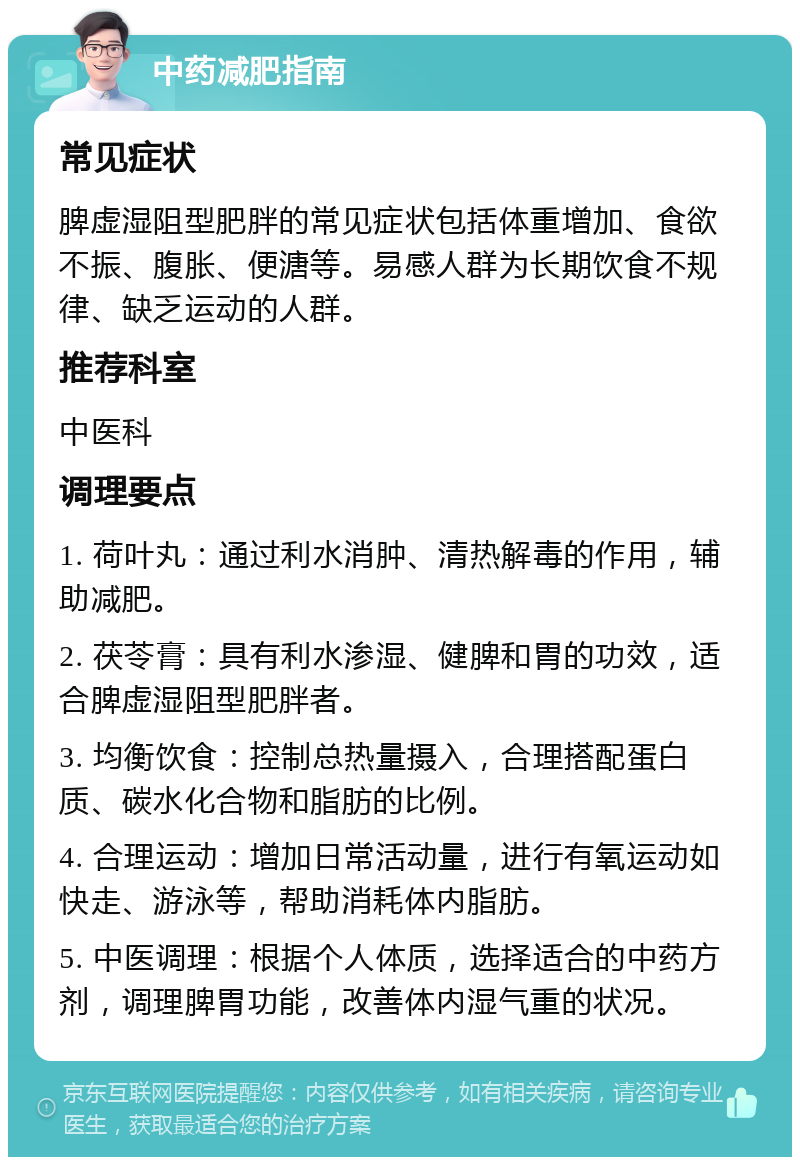 中药减肥指南 常见症状 脾虚湿阻型肥胖的常见症状包括体重增加、食欲不振、腹胀、便溏等。易感人群为长期饮食不规律、缺乏运动的人群。 推荐科室 中医科 调理要点 1. 荷叶丸：通过利水消肿、清热解毒的作用，辅助减肥。 2. 茯苓膏：具有利水渗湿、健脾和胃的功效，适合脾虚湿阻型肥胖者。 3. 均衡饮食：控制总热量摄入，合理搭配蛋白质、碳水化合物和脂肪的比例。 4. 合理运动：增加日常活动量，进行有氧运动如快走、游泳等，帮助消耗体内脂肪。 5. 中医调理：根据个人体质，选择适合的中药方剂，调理脾胃功能，改善体内湿气重的状况。