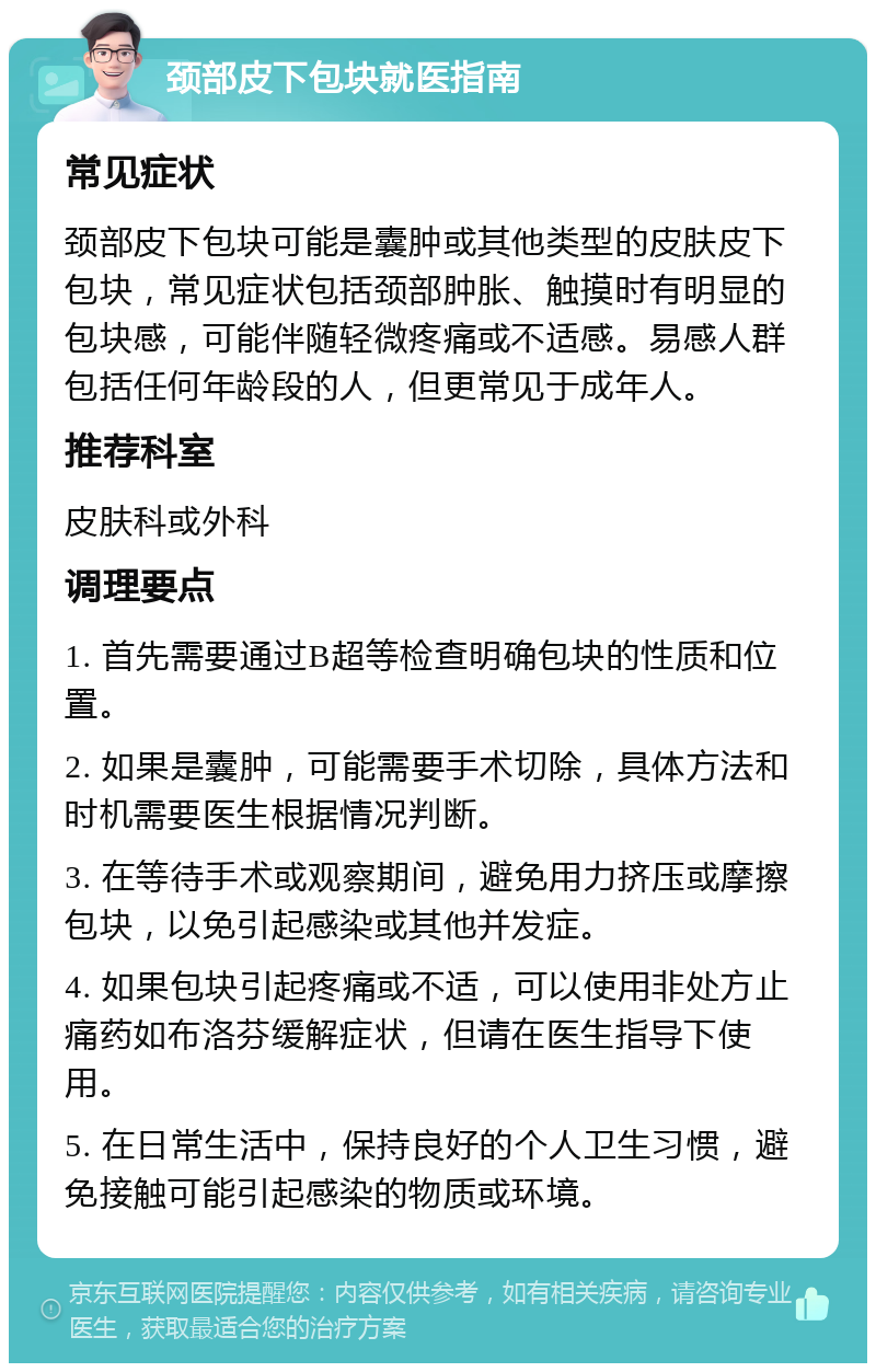 颈部皮下包块就医指南 常见症状 颈部皮下包块可能是囊肿或其他类型的皮肤皮下包块，常见症状包括颈部肿胀、触摸时有明显的包块感，可能伴随轻微疼痛或不适感。易感人群包括任何年龄段的人，但更常见于成年人。 推荐科室 皮肤科或外科 调理要点 1. 首先需要通过B超等检查明确包块的性质和位置。 2. 如果是囊肿，可能需要手术切除，具体方法和时机需要医生根据情况判断。 3. 在等待手术或观察期间，避免用力挤压或摩擦包块，以免引起感染或其他并发症。 4. 如果包块引起疼痛或不适，可以使用非处方止痛药如布洛芬缓解症状，但请在医生指导下使用。 5. 在日常生活中，保持良好的个人卫生习惯，避免接触可能引起感染的物质或环境。