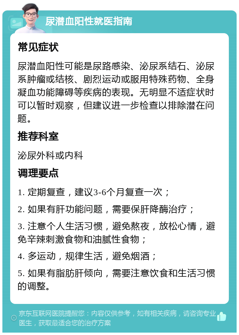 尿潜血阳性就医指南 常见症状 尿潜血阳性可能是尿路感染、泌尿系结石、泌尿系肿瘤或结核、剧烈运动或服用特殊药物、全身凝血功能障碍等疾病的表现。无明显不适症状时可以暂时观察，但建议进一步检查以排除潜在问题。 推荐科室 泌尿外科或内科 调理要点 1. 定期复查，建议3-6个月复查一次； 2. 如果有肝功能问题，需要保肝降酶治疗； 3. 注意个人生活习惯，避免熬夜，放松心情，避免辛辣刺激食物和油腻性食物； 4. 多运动，规律生活，避免烟酒； 5. 如果有脂肪肝倾向，需要注意饮食和生活习惯的调整。