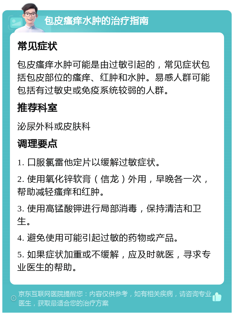 包皮瘙痒水肿的治疗指南 常见症状 包皮瘙痒水肿可能是由过敏引起的，常见症状包括包皮部位的瘙痒、红肿和水肿。易感人群可能包括有过敏史或免疫系统较弱的人群。 推荐科室 泌尿外科或皮肤科 调理要点 1. 口服氯雷他定片以缓解过敏症状。 2. 使用氧化锌软膏（信龙）外用，早晚各一次，帮助减轻瘙痒和红肿。 3. 使用高锰酸钾进行局部消毒，保持清洁和卫生。 4. 避免使用可能引起过敏的药物或产品。 5. 如果症状加重或不缓解，应及时就医，寻求专业医生的帮助。