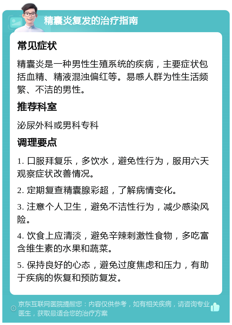 精囊炎复发的治疗指南 常见症状 精囊炎是一种男性生殖系统的疾病，主要症状包括血精、精液混浊偏红等。易感人群为性生活频繁、不洁的男性。 推荐科室 泌尿外科或男科专科 调理要点 1. 口服拜复乐，多饮水，避免性行为，服用六天观察症状改善情况。 2. 定期复查精囊腺彩超，了解病情变化。 3. 注意个人卫生，避免不洁性行为，减少感染风险。 4. 饮食上应清淡，避免辛辣刺激性食物，多吃富含维生素的水果和蔬菜。 5. 保持良好的心态，避免过度焦虑和压力，有助于疾病的恢复和预防复发。