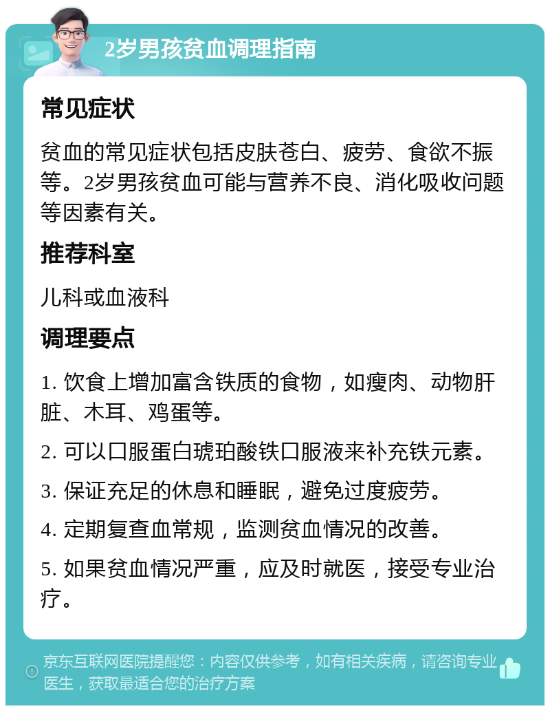 2岁男孩贫血调理指南 常见症状 贫血的常见症状包括皮肤苍白、疲劳、食欲不振等。2岁男孩贫血可能与营养不良、消化吸收问题等因素有关。 推荐科室 儿科或血液科 调理要点 1. 饮食上增加富含铁质的食物，如瘦肉、动物肝脏、木耳、鸡蛋等。 2. 可以口服蛋白琥珀酸铁口服液来补充铁元素。 3. 保证充足的休息和睡眠，避免过度疲劳。 4. 定期复查血常规，监测贫血情况的改善。 5. 如果贫血情况严重，应及时就医，接受专业治疗。