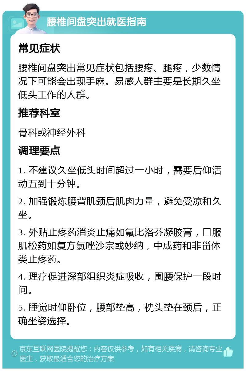 腰椎间盘突出就医指南 常见症状 腰椎间盘突出常见症状包括腰疼、腿疼，少数情况下可能会出现手麻。易感人群主要是长期久坐低头工作的人群。 推荐科室 骨科或神经外科 调理要点 1. 不建议久坐低头时间超过一小时，需要后仰活动五到十分钟。 2. 加强锻炼腰背肌颈后肌肉力量，避免受凉和久坐。 3. 外贴止疼药消炎止痛如氟比洛芬凝胶膏，口服肌松药如复方氯唑沙宗或妙纳，中成药和非甾体类止疼药。 4. 理疗促进深部组织炎症吸收，围腰保护一段时间。 5. 睡觉时仰卧位，腰部垫高，枕头垫在颈后，正确坐姿选择。