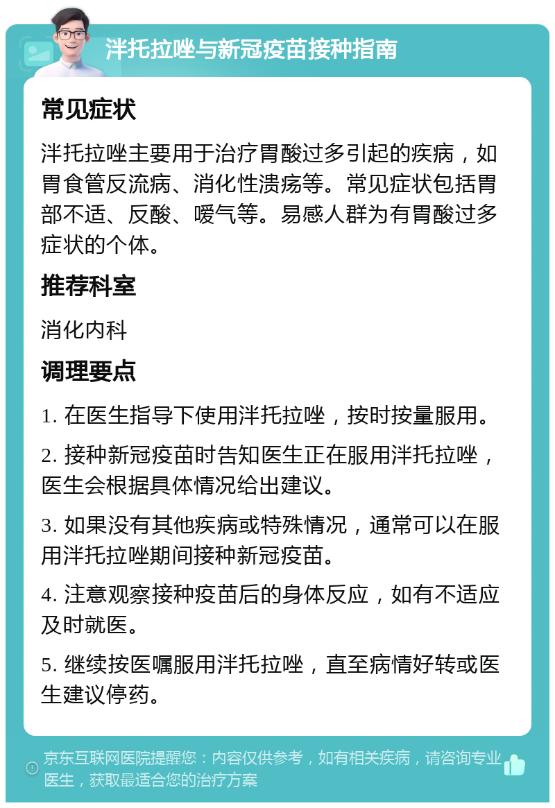 泮托拉唑与新冠疫苗接种指南 常见症状 泮托拉唑主要用于治疗胃酸过多引起的疾病，如胃食管反流病、消化性溃疡等。常见症状包括胃部不适、反酸、嗳气等。易感人群为有胃酸过多症状的个体。 推荐科室 消化内科 调理要点 1. 在医生指导下使用泮托拉唑，按时按量服用。 2. 接种新冠疫苗时告知医生正在服用泮托拉唑，医生会根据具体情况给出建议。 3. 如果没有其他疾病或特殊情况，通常可以在服用泮托拉唑期间接种新冠疫苗。 4. 注意观察接种疫苗后的身体反应，如有不适应及时就医。 5. 继续按医嘱服用泮托拉唑，直至病情好转或医生建议停药。