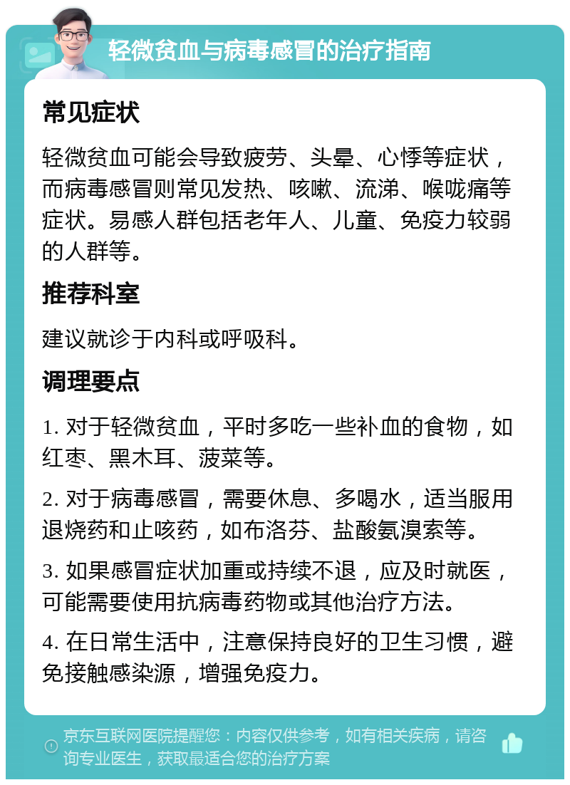 轻微贫血与病毒感冒的治疗指南 常见症状 轻微贫血可能会导致疲劳、头晕、心悸等症状，而病毒感冒则常见发热、咳嗽、流涕、喉咙痛等症状。易感人群包括老年人、儿童、免疫力较弱的人群等。 推荐科室 建议就诊于内科或呼吸科。 调理要点 1. 对于轻微贫血，平时多吃一些补血的食物，如红枣、黑木耳、菠菜等。 2. 对于病毒感冒，需要休息、多喝水，适当服用退烧药和止咳药，如布洛芬、盐酸氨溴索等。 3. 如果感冒症状加重或持续不退，应及时就医，可能需要使用抗病毒药物或其他治疗方法。 4. 在日常生活中，注意保持良好的卫生习惯，避免接触感染源，增强免疫力。