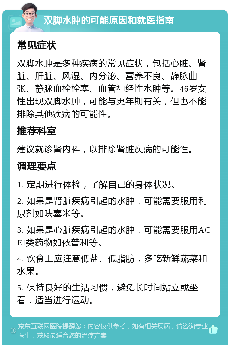 双脚水肿的可能原因和就医指南 常见症状 双脚水肿是多种疾病的常见症状，包括心脏、肾脏、肝脏、风湿、内分泌、营养不良、静脉曲张、静脉血栓栓塞、血管神经性水肿等。46岁女性出现双脚水肿，可能与更年期有关，但也不能排除其他疾病的可能性。 推荐科室 建议就诊肾内科，以排除肾脏疾病的可能性。 调理要点 1. 定期进行体检，了解自己的身体状况。 2. 如果是肾脏疾病引起的水肿，可能需要服用利尿剂如呋塞米等。 3. 如果是心脏疾病引起的水肿，可能需要服用ACEI类药物如依普利等。 4. 饮食上应注意低盐、低脂肪，多吃新鲜蔬菜和水果。 5. 保持良好的生活习惯，避免长时间站立或坐着，适当进行运动。