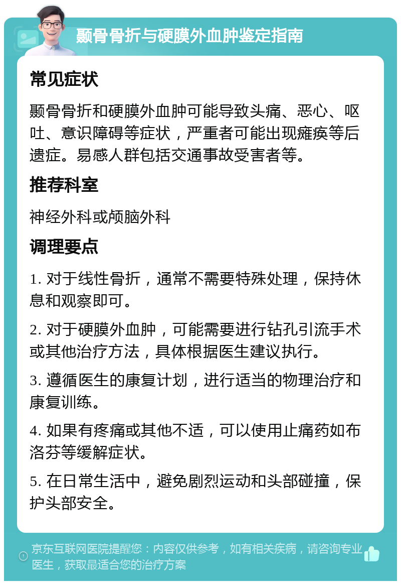 颞骨骨折与硬膜外血肿鉴定指南 常见症状 颞骨骨折和硬膜外血肿可能导致头痛、恶心、呕吐、意识障碍等症状，严重者可能出现瘫痪等后遗症。易感人群包括交通事故受害者等。 推荐科室 神经外科或颅脑外科 调理要点 1. 对于线性骨折，通常不需要特殊处理，保持休息和观察即可。 2. 对于硬膜外血肿，可能需要进行钻孔引流手术或其他治疗方法，具体根据医生建议执行。 3. 遵循医生的康复计划，进行适当的物理治疗和康复训练。 4. 如果有疼痛或其他不适，可以使用止痛药如布洛芬等缓解症状。 5. 在日常生活中，避免剧烈运动和头部碰撞，保护头部安全。