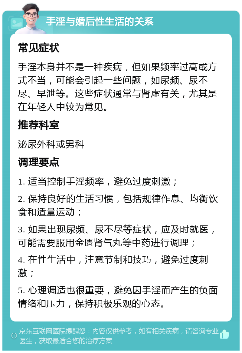 手淫与婚后性生活的关系 常见症状 手淫本身并不是一种疾病，但如果频率过高或方式不当，可能会引起一些问题，如尿频、尿不尽、早泄等。这些症状通常与肾虚有关，尤其是在年轻人中较为常见。 推荐科室 泌尿外科或男科 调理要点 1. 适当控制手淫频率，避免过度刺激； 2. 保持良好的生活习惯，包括规律作息、均衡饮食和适量运动； 3. 如果出现尿频、尿不尽等症状，应及时就医，可能需要服用金匮肾气丸等中药进行调理； 4. 在性生活中，注意节制和技巧，避免过度刺激； 5. 心理调适也很重要，避免因手淫而产生的负面情绪和压力，保持积极乐观的心态。