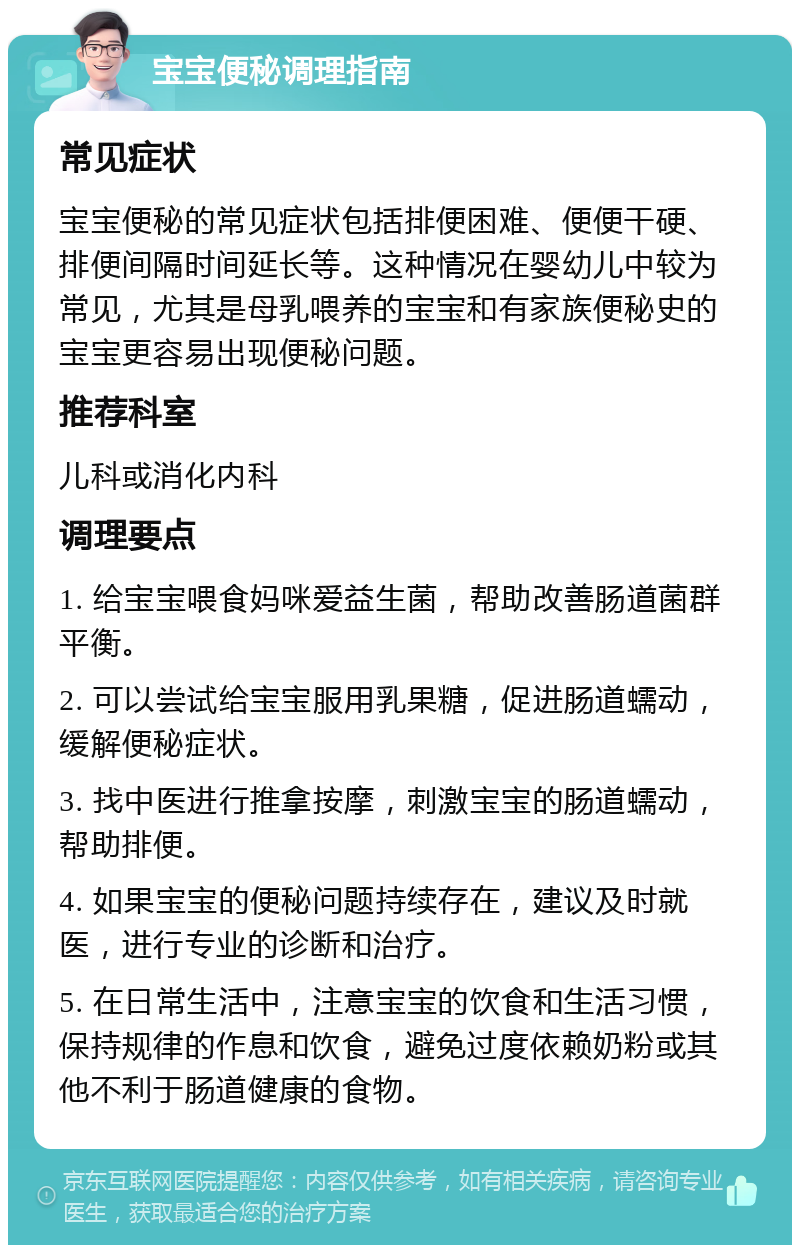 宝宝便秘调理指南 常见症状 宝宝便秘的常见症状包括排便困难、便便干硬、排便间隔时间延长等。这种情况在婴幼儿中较为常见，尤其是母乳喂养的宝宝和有家族便秘史的宝宝更容易出现便秘问题。 推荐科室 儿科或消化内科 调理要点 1. 给宝宝喂食妈咪爱益生菌，帮助改善肠道菌群平衡。 2. 可以尝试给宝宝服用乳果糖，促进肠道蠕动，缓解便秘症状。 3. 找中医进行推拿按摩，刺激宝宝的肠道蠕动，帮助排便。 4. 如果宝宝的便秘问题持续存在，建议及时就医，进行专业的诊断和治疗。 5. 在日常生活中，注意宝宝的饮食和生活习惯，保持规律的作息和饮食，避免过度依赖奶粉或其他不利于肠道健康的食物。