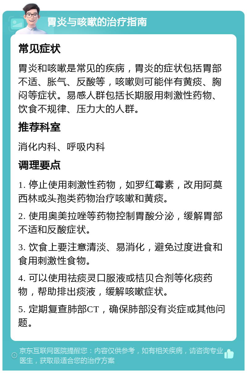 胃炎与咳嗽的治疗指南 常见症状 胃炎和咳嗽是常见的疾病，胃炎的症状包括胃部不适、胀气、反酸等，咳嗽则可能伴有黄痰、胸闷等症状。易感人群包括长期服用刺激性药物、饮食不规律、压力大的人群。 推荐科室 消化内科、呼吸内科 调理要点 1. 停止使用刺激性药物，如罗红霉素，改用阿莫西林或头孢类药物治疗咳嗽和黄痰。 2. 使用奥美拉唑等药物控制胃酸分泌，缓解胃部不适和反酸症状。 3. 饮食上要注意清淡、易消化，避免过度进食和食用刺激性食物。 4. 可以使用祛痰灵口服液或桔贝合剂等化痰药物，帮助排出痰液，缓解咳嗽症状。 5. 定期复查肺部CT，确保肺部没有炎症或其他问题。