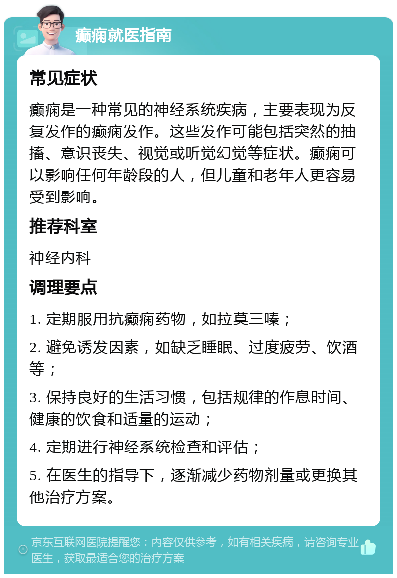 癫痫就医指南 常见症状 癫痫是一种常见的神经系统疾病，主要表现为反复发作的癫痫发作。这些发作可能包括突然的抽搐、意识丧失、视觉或听觉幻觉等症状。癫痫可以影响任何年龄段的人，但儿童和老年人更容易受到影响。 推荐科室 神经内科 调理要点 1. 定期服用抗癫痫药物，如拉莫三嗪； 2. 避免诱发因素，如缺乏睡眠、过度疲劳、饮酒等； 3. 保持良好的生活习惯，包括规律的作息时间、健康的饮食和适量的运动； 4. 定期进行神经系统检查和评估； 5. 在医生的指导下，逐渐减少药物剂量或更换其他治疗方案。