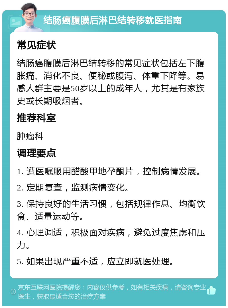 结肠癌腹膜后淋巴结转移就医指南 常见症状 结肠癌腹膜后淋巴结转移的常见症状包括左下腹胀痛、消化不良、便秘或腹泻、体重下降等。易感人群主要是50岁以上的成年人，尤其是有家族史或长期吸烟者。 推荐科室 肿瘤科 调理要点 1. 遵医嘱服用醋酸甲地孕酮片，控制病情发展。 2. 定期复查，监测病情变化。 3. 保持良好的生活习惯，包括规律作息、均衡饮食、适量运动等。 4. 心理调适，积极面对疾病，避免过度焦虑和压力。 5. 如果出现严重不适，应立即就医处理。