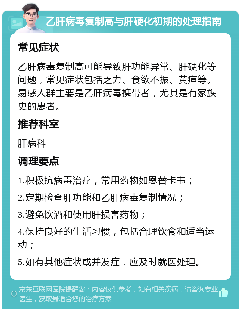 乙肝病毒复制高与肝硬化初期的处理指南 常见症状 乙肝病毒复制高可能导致肝功能异常、肝硬化等问题，常见症状包括乏力、食欲不振、黄疸等。易感人群主要是乙肝病毒携带者，尤其是有家族史的患者。 推荐科室 肝病科 调理要点 1.积极抗病毒治疗，常用药物如恩替卡韦； 2.定期检查肝功能和乙肝病毒复制情况； 3.避免饮酒和使用肝损害药物； 4.保持良好的生活习惯，包括合理饮食和适当运动； 5.如有其他症状或并发症，应及时就医处理。