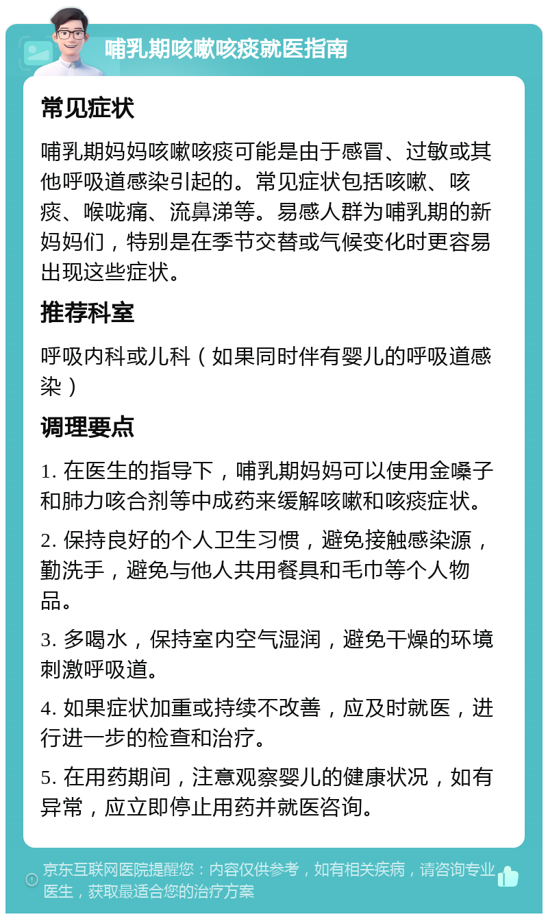 哺乳期咳嗽咳痰就医指南 常见症状 哺乳期妈妈咳嗽咳痰可能是由于感冒、过敏或其他呼吸道感染引起的。常见症状包括咳嗽、咳痰、喉咙痛、流鼻涕等。易感人群为哺乳期的新妈妈们，特别是在季节交替或气候变化时更容易出现这些症状。 推荐科室 呼吸内科或儿科（如果同时伴有婴儿的呼吸道感染） 调理要点 1. 在医生的指导下，哺乳期妈妈可以使用金嗓子和肺力咳合剂等中成药来缓解咳嗽和咳痰症状。 2. 保持良好的个人卫生习惯，避免接触感染源，勤洗手，避免与他人共用餐具和毛巾等个人物品。 3. 多喝水，保持室内空气湿润，避免干燥的环境刺激呼吸道。 4. 如果症状加重或持续不改善，应及时就医，进行进一步的检查和治疗。 5. 在用药期间，注意观察婴儿的健康状况，如有异常，应立即停止用药并就医咨询。