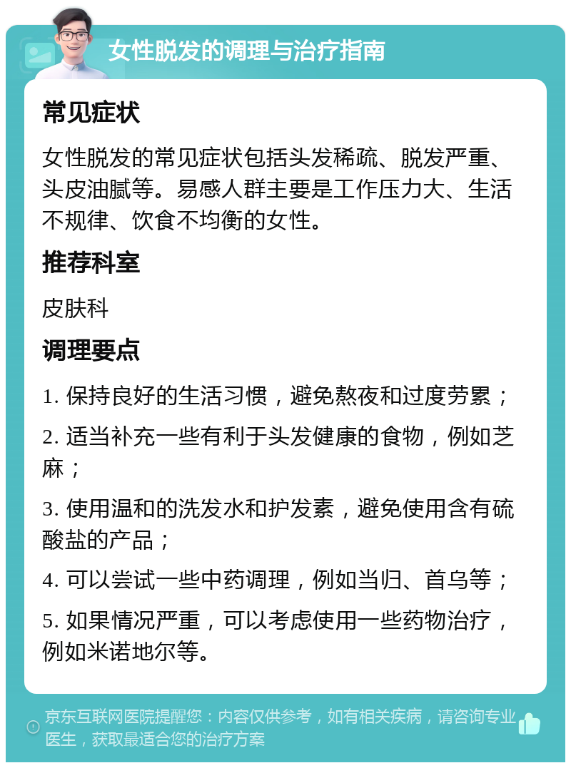 女性脱发的调理与治疗指南 常见症状 女性脱发的常见症状包括头发稀疏、脱发严重、头皮油腻等。易感人群主要是工作压力大、生活不规律、饮食不均衡的女性。 推荐科室 皮肤科 调理要点 1. 保持良好的生活习惯，避免熬夜和过度劳累； 2. 适当补充一些有利于头发健康的食物，例如芝麻； 3. 使用温和的洗发水和护发素，避免使用含有硫酸盐的产品； 4. 可以尝试一些中药调理，例如当归、首乌等； 5. 如果情况严重，可以考虑使用一些药物治疗，例如米诺地尔等。