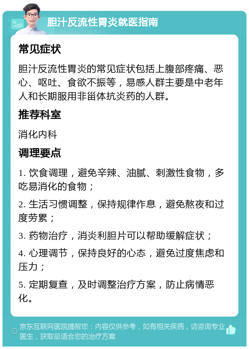 胆汁反流性胃炎就医指南 常见症状 胆汁反流性胃炎的常见症状包括上腹部疼痛、恶心、呕吐、食欲不振等，易感人群主要是中老年人和长期服用非甾体抗炎药的人群。 推荐科室 消化内科 调理要点 1. 饮食调理，避免辛辣、油腻、刺激性食物，多吃易消化的食物； 2. 生活习惯调整，保持规律作息，避免熬夜和过度劳累； 3. 药物治疗，消炎利胆片可以帮助缓解症状； 4. 心理调节，保持良好的心态，避免过度焦虑和压力； 5. 定期复查，及时调整治疗方案，防止病情恶化。