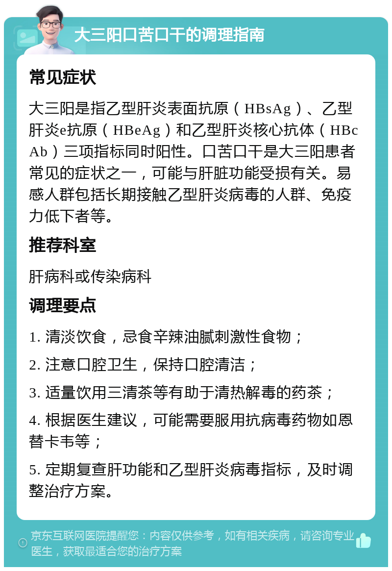 大三阳口苦口干的调理指南 常见症状 大三阳是指乙型肝炎表面抗原（HBsAg）、乙型肝炎e抗原（HBeAg）和乙型肝炎核心抗体（HBcAb）三项指标同时阳性。口苦口干是大三阳患者常见的症状之一，可能与肝脏功能受损有关。易感人群包括长期接触乙型肝炎病毒的人群、免疫力低下者等。 推荐科室 肝病科或传染病科 调理要点 1. 清淡饮食，忌食辛辣油腻刺激性食物； 2. 注意口腔卫生，保持口腔清洁； 3. 适量饮用三清茶等有助于清热解毒的药茶； 4. 根据医生建议，可能需要服用抗病毒药物如恩替卡韦等； 5. 定期复查肝功能和乙型肝炎病毒指标，及时调整治疗方案。