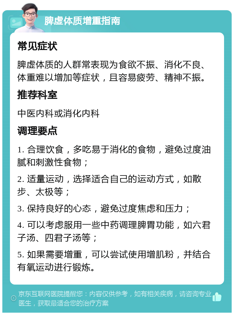 脾虚体质增重指南 常见症状 脾虚体质的人群常表现为食欲不振、消化不良、体重难以增加等症状，且容易疲劳、精神不振。 推荐科室 中医内科或消化内科 调理要点 1. 合理饮食，多吃易于消化的食物，避免过度油腻和刺激性食物； 2. 适量运动，选择适合自己的运动方式，如散步、太极等； 3. 保持良好的心态，避免过度焦虑和压力； 4. 可以考虑服用一些中药调理脾胃功能，如六君子汤、四君子汤等； 5. 如果需要增重，可以尝试使用增肌粉，并结合有氧运动进行锻炼。