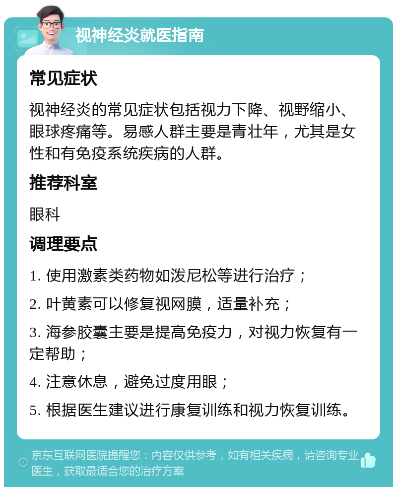 视神经炎就医指南 常见症状 视神经炎的常见症状包括视力下降、视野缩小、眼球疼痛等。易感人群主要是青壮年，尤其是女性和有免疫系统疾病的人群。 推荐科室 眼科 调理要点 1. 使用激素类药物如泼尼松等进行治疗； 2. 叶黄素可以修复视网膜，适量补充； 3. 海参胶囊主要是提高免疫力，对视力恢复有一定帮助； 4. 注意休息，避免过度用眼； 5. 根据医生建议进行康复训练和视力恢复训练。