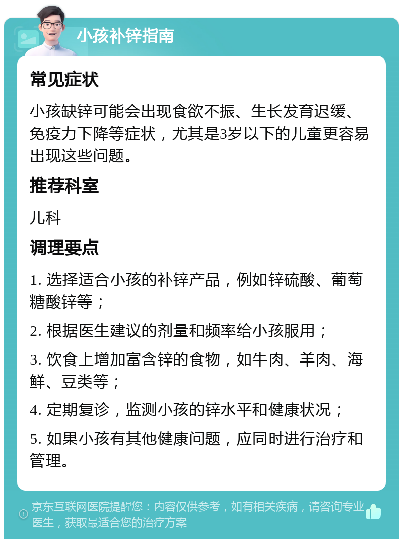 小孩补锌指南 常见症状 小孩缺锌可能会出现食欲不振、生长发育迟缓、免疫力下降等症状，尤其是3岁以下的儿童更容易出现这些问题。 推荐科室 儿科 调理要点 1. 选择适合小孩的补锌产品，例如锌硫酸、葡萄糖酸锌等； 2. 根据医生建议的剂量和频率给小孩服用； 3. 饮食上增加富含锌的食物，如牛肉、羊肉、海鲜、豆类等； 4. 定期复诊，监测小孩的锌水平和健康状况； 5. 如果小孩有其他健康问题，应同时进行治疗和管理。