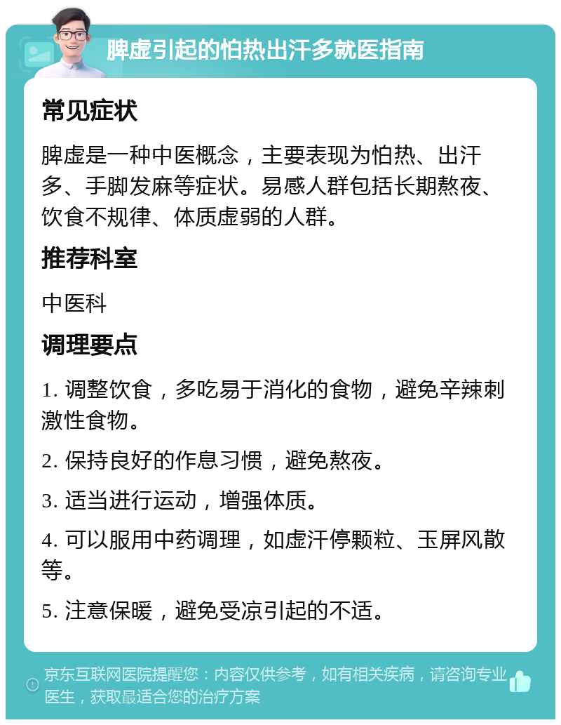 脾虚引起的怕热出汗多就医指南 常见症状 脾虚是一种中医概念，主要表现为怕热、出汗多、手脚发麻等症状。易感人群包括长期熬夜、饮食不规律、体质虚弱的人群。 推荐科室 中医科 调理要点 1. 调整饮食，多吃易于消化的食物，避免辛辣刺激性食物。 2. 保持良好的作息习惯，避免熬夜。 3. 适当进行运动，增强体质。 4. 可以服用中药调理，如虚汗停颗粒、玉屏风散等。 5. 注意保暖，避免受凉引起的不适。