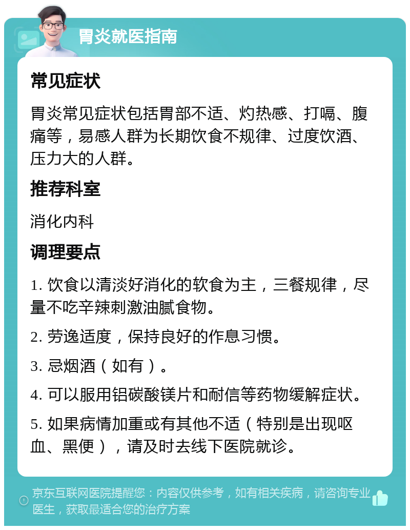 胃炎就医指南 常见症状 胃炎常见症状包括胃部不适、灼热感、打嗝、腹痛等，易感人群为长期饮食不规律、过度饮酒、压力大的人群。 推荐科室 消化内科 调理要点 1. 饮食以清淡好消化的软食为主，三餐规律，尽量不吃辛辣刺激油腻食物。 2. 劳逸适度，保持良好的作息习惯。 3. 忌烟酒（如有）。 4. 可以服用铝碳酸镁片和耐信等药物缓解症状。 5. 如果病情加重或有其他不适（特别是出现呕血、黑便），请及时去线下医院就诊。