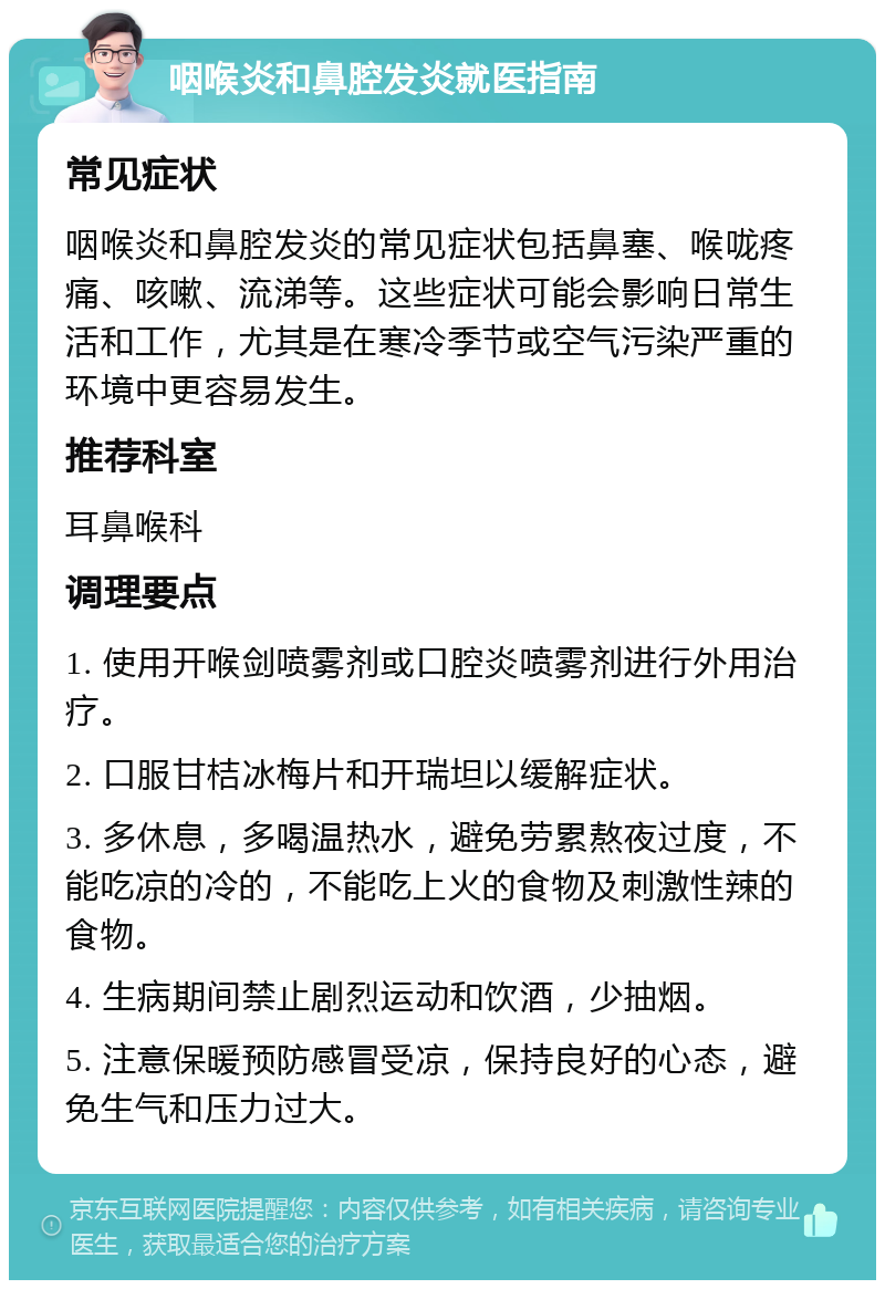 咽喉炎和鼻腔发炎就医指南 常见症状 咽喉炎和鼻腔发炎的常见症状包括鼻塞、喉咙疼痛、咳嗽、流涕等。这些症状可能会影响日常生活和工作，尤其是在寒冷季节或空气污染严重的环境中更容易发生。 推荐科室 耳鼻喉科 调理要点 1. 使用开喉剑喷雾剂或口腔炎喷雾剂进行外用治疗。 2. 口服甘桔冰梅片和开瑞坦以缓解症状。 3. 多休息，多喝温热水，避免劳累熬夜过度，不能吃凉的冷的，不能吃上火的食物及刺激性辣的食物。 4. 生病期间禁止剧烈运动和饮酒，少抽烟。 5. 注意保暖预防感冒受凉，保持良好的心态，避免生气和压力过大。