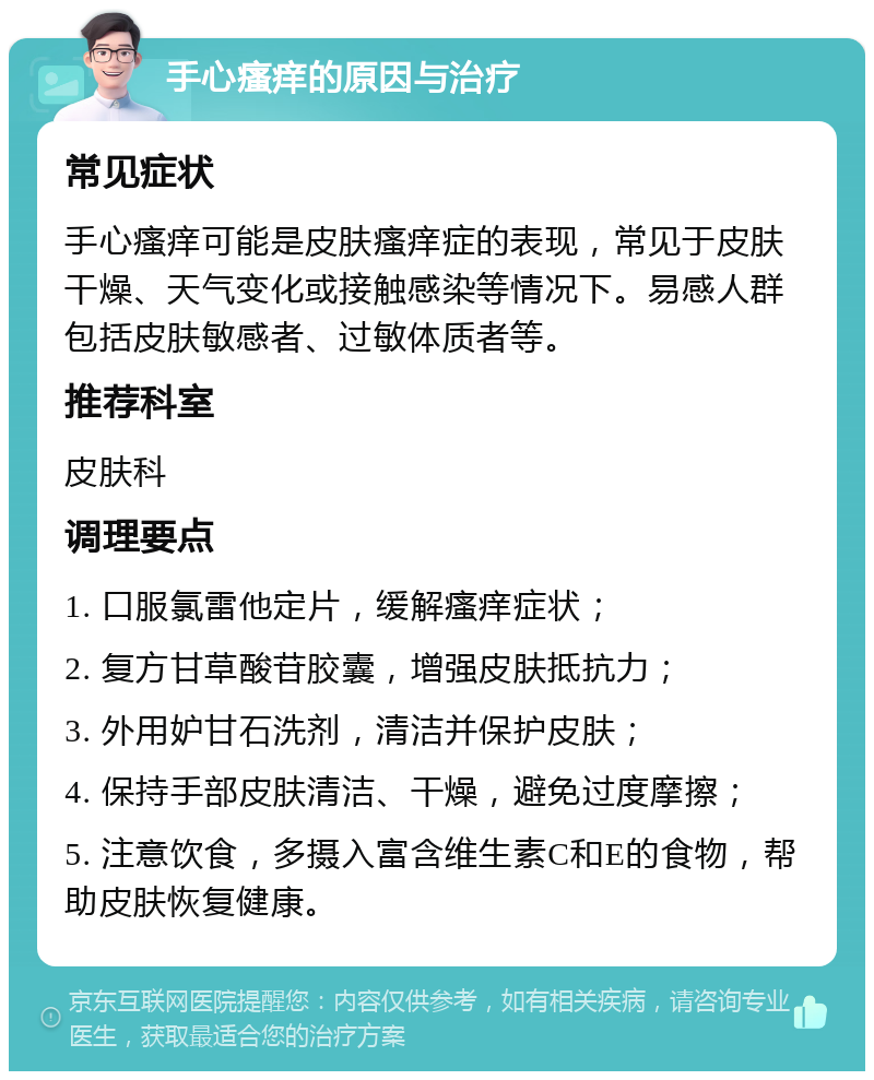 手心瘙痒的原因与治疗 常见症状 手心瘙痒可能是皮肤瘙痒症的表现，常见于皮肤干燥、天气变化或接触感染等情况下。易感人群包括皮肤敏感者、过敏体质者等。 推荐科室 皮肤科 调理要点 1. 口服氯雷他定片，缓解瘙痒症状； 2. 复方甘草酸苷胶囊，增强皮肤抵抗力； 3. 外用妒甘石洗剂，清洁并保护皮肤； 4. 保持手部皮肤清洁、干燥，避免过度摩擦； 5. 注意饮食，多摄入富含维生素C和E的食物，帮助皮肤恢复健康。