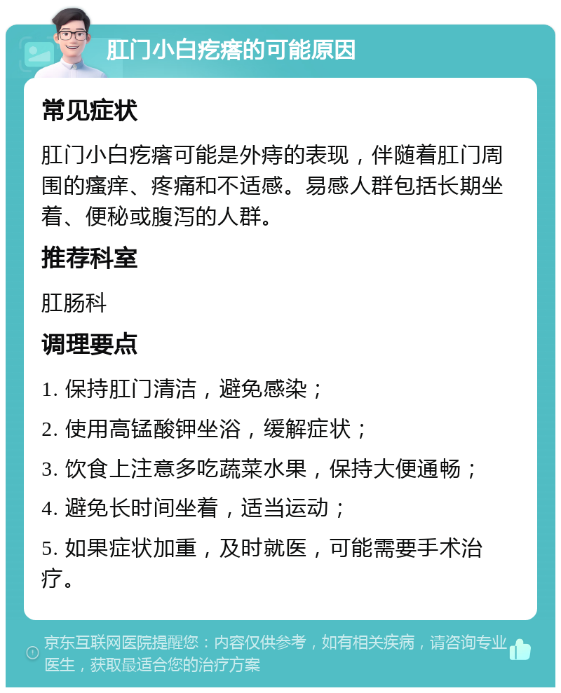 肛门小白疙瘩的可能原因 常见症状 肛门小白疙瘩可能是外痔的表现，伴随着肛门周围的瘙痒、疼痛和不适感。易感人群包括长期坐着、便秘或腹泻的人群。 推荐科室 肛肠科 调理要点 1. 保持肛门清洁，避免感染； 2. 使用高锰酸钾坐浴，缓解症状； 3. 饮食上注意多吃蔬菜水果，保持大便通畅； 4. 避免长时间坐着，适当运动； 5. 如果症状加重，及时就医，可能需要手术治疗。