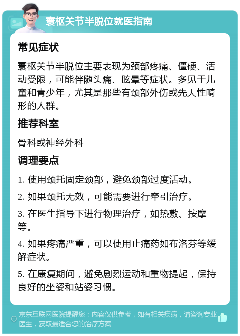 寰枢关节半脱位就医指南 常见症状 寰枢关节半脱位主要表现为颈部疼痛、僵硬、活动受限，可能伴随头痛、眩晕等症状。多见于儿童和青少年，尤其是那些有颈部外伤或先天性畸形的人群。 推荐科室 骨科或神经外科 调理要点 1. 使用颈托固定颈部，避免颈部过度活动。 2. 如果颈托无效，可能需要进行牵引治疗。 3. 在医生指导下进行物理治疗，如热敷、按摩等。 4. 如果疼痛严重，可以使用止痛药如布洛芬等缓解症状。 5. 在康复期间，避免剧烈运动和重物提起，保持良好的坐姿和站姿习惯。