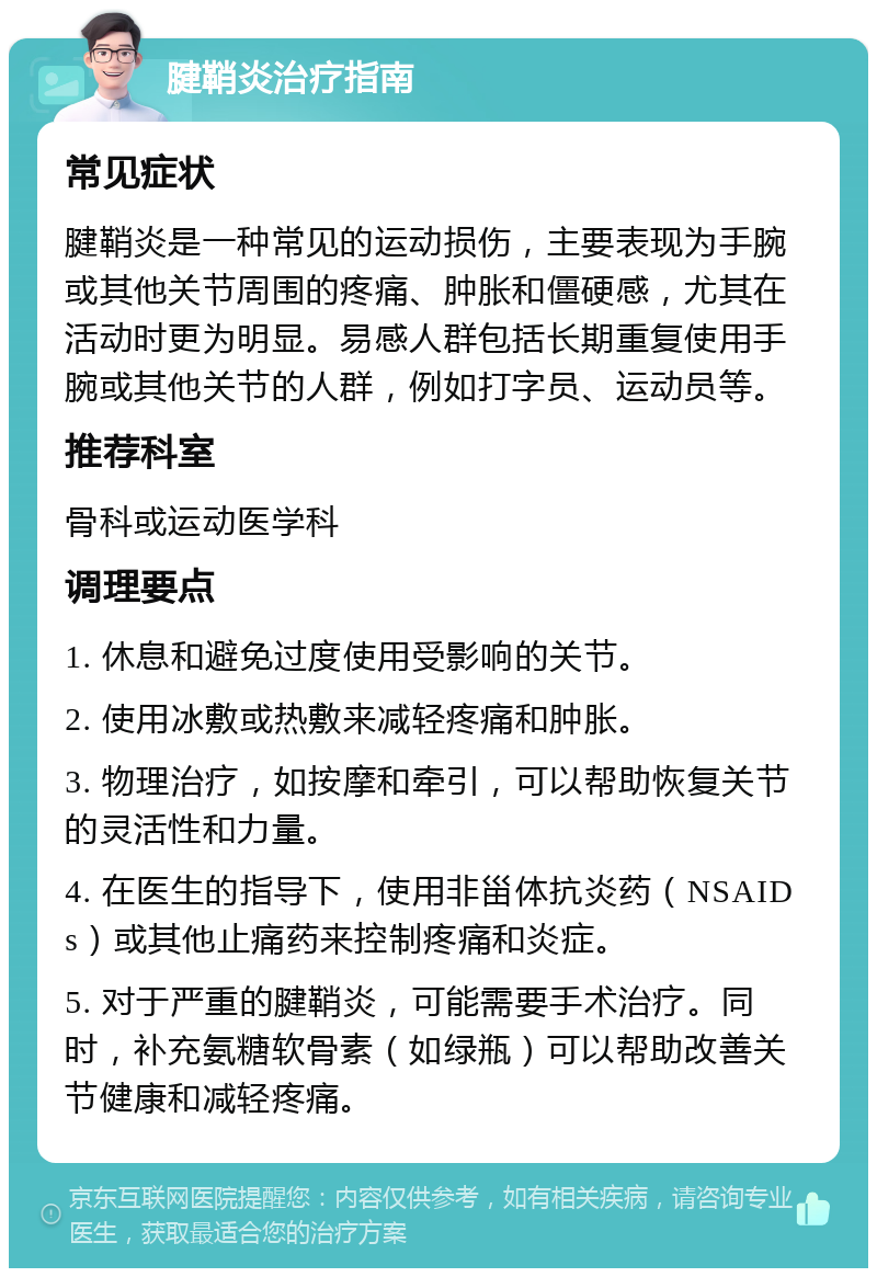 腱鞘炎治疗指南 常见症状 腱鞘炎是一种常见的运动损伤，主要表现为手腕或其他关节周围的疼痛、肿胀和僵硬感，尤其在活动时更为明显。易感人群包括长期重复使用手腕或其他关节的人群，例如打字员、运动员等。 推荐科室 骨科或运动医学科 调理要点 1. 休息和避免过度使用受影响的关节。 2. 使用冰敷或热敷来减轻疼痛和肿胀。 3. 物理治疗，如按摩和牵引，可以帮助恢复关节的灵活性和力量。 4. 在医生的指导下，使用非甾体抗炎药（NSAIDs）或其他止痛药来控制疼痛和炎症。 5. 对于严重的腱鞘炎，可能需要手术治疗。同时，补充氨糖软骨素（如绿瓶）可以帮助改善关节健康和减轻疼痛。