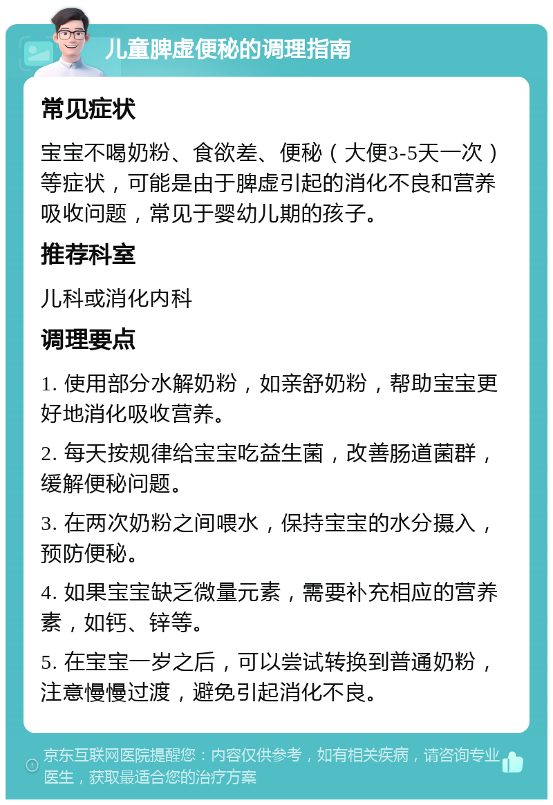 儿童脾虚便秘的调理指南 常见症状 宝宝不喝奶粉、食欲差、便秘（大便3-5天一次）等症状，可能是由于脾虚引起的消化不良和营养吸收问题，常见于婴幼儿期的孩子。 推荐科室 儿科或消化内科 调理要点 1. 使用部分水解奶粉，如亲舒奶粉，帮助宝宝更好地消化吸收营养。 2. 每天按规律给宝宝吃益生菌，改善肠道菌群，缓解便秘问题。 3. 在两次奶粉之间喂水，保持宝宝的水分摄入，预防便秘。 4. 如果宝宝缺乏微量元素，需要补充相应的营养素，如钙、锌等。 5. 在宝宝一岁之后，可以尝试转换到普通奶粉，注意慢慢过渡，避免引起消化不良。