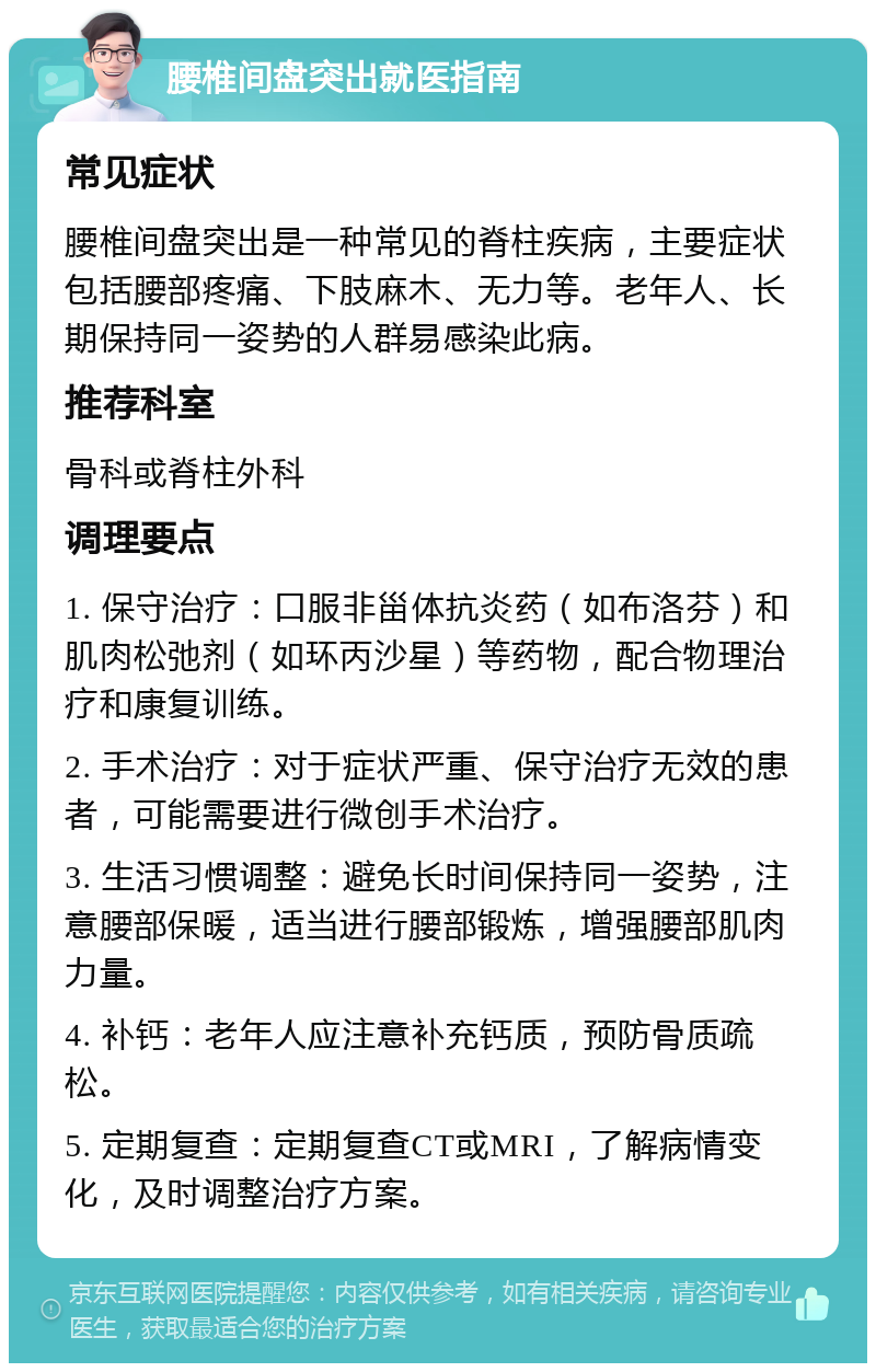 腰椎间盘突出就医指南 常见症状 腰椎间盘突出是一种常见的脊柱疾病，主要症状包括腰部疼痛、下肢麻木、无力等。老年人、长期保持同一姿势的人群易感染此病。 推荐科室 骨科或脊柱外科 调理要点 1. 保守治疗：口服非甾体抗炎药（如布洛芬）和肌肉松弛剂（如环丙沙星）等药物，配合物理治疗和康复训练。 2. 手术治疗：对于症状严重、保守治疗无效的患者，可能需要进行微创手术治疗。 3. 生活习惯调整：避免长时间保持同一姿势，注意腰部保暖，适当进行腰部锻炼，增强腰部肌肉力量。 4. 补钙：老年人应注意补充钙质，预防骨质疏松。 5. 定期复查：定期复查CT或MRI，了解病情变化，及时调整治疗方案。