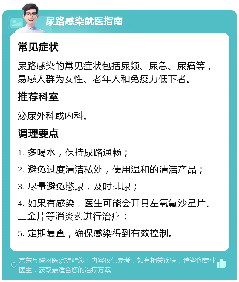 尿路感染就医指南 常见症状 尿路感染的常见症状包括尿频、尿急、尿痛等，易感人群为女性、老年人和免疫力低下者。 推荐科室 泌尿外科或内科。 调理要点 1. 多喝水，保持尿路通畅； 2. 避免过度清洁私处，使用温和的清洁产品； 3. 尽量避免憋尿，及时排尿； 4. 如果有感染，医生可能会开具左氧氟沙星片、三金片等消炎药进行治疗； 5. 定期复查，确保感染得到有效控制。