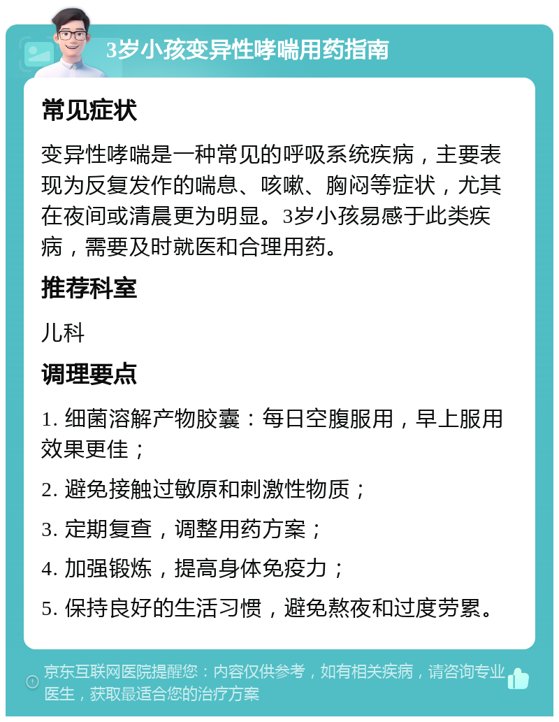 3岁小孩变异性哮喘用药指南 常见症状 变异性哮喘是一种常见的呼吸系统疾病，主要表现为反复发作的喘息、咳嗽、胸闷等症状，尤其在夜间或清晨更为明显。3岁小孩易感于此类疾病，需要及时就医和合理用药。 推荐科室 儿科 调理要点 1. 细菌溶解产物胶囊：每日空腹服用，早上服用效果更佳； 2. 避免接触过敏原和刺激性物质； 3. 定期复查，调整用药方案； 4. 加强锻炼，提高身体免疫力； 5. 保持良好的生活习惯，避免熬夜和过度劳累。