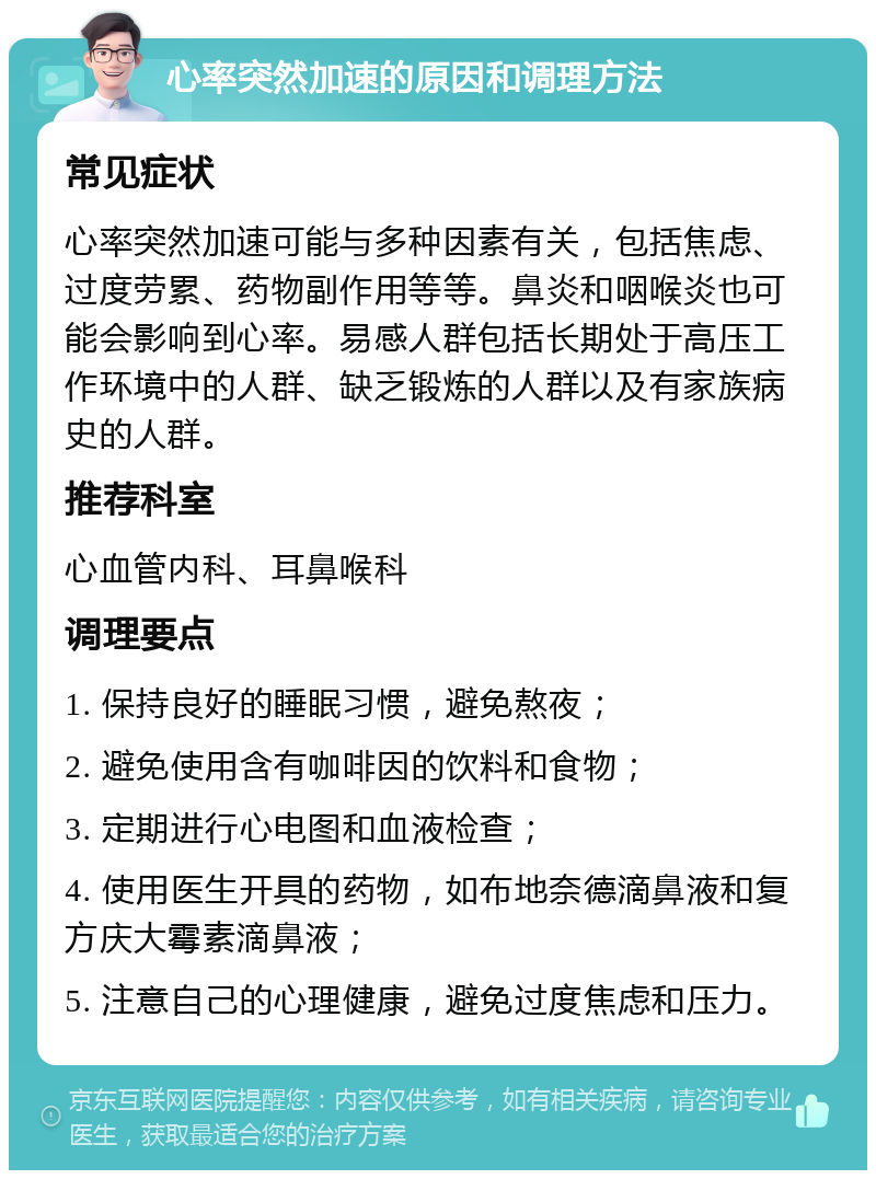 心率突然加速的原因和调理方法 常见症状 心率突然加速可能与多种因素有关，包括焦虑、过度劳累、药物副作用等等。鼻炎和咽喉炎也可能会影响到心率。易感人群包括长期处于高压工作环境中的人群、缺乏锻炼的人群以及有家族病史的人群。 推荐科室 心血管内科、耳鼻喉科 调理要点 1. 保持良好的睡眠习惯，避免熬夜； 2. 避免使用含有咖啡因的饮料和食物； 3. 定期进行心电图和血液检查； 4. 使用医生开具的药物，如布地奈德滴鼻液和复方庆大霉素滴鼻液； 5. 注意自己的心理健康，避免过度焦虑和压力。