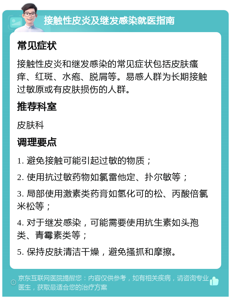 接触性皮炎及继发感染就医指南 常见症状 接触性皮炎和继发感染的常见症状包括皮肤瘙痒、红斑、水疱、脱屑等。易感人群为长期接触过敏原或有皮肤损伤的人群。 推荐科室 皮肤科 调理要点 1. 避免接触可能引起过敏的物质； 2. 使用抗过敏药物如氯雷他定、扑尔敏等； 3. 局部使用激素类药膏如氢化可的松、丙酸倍氯米松等； 4. 对于继发感染，可能需要使用抗生素如头孢类、青霉素类等； 5. 保持皮肤清洁干燥，避免搔抓和摩擦。