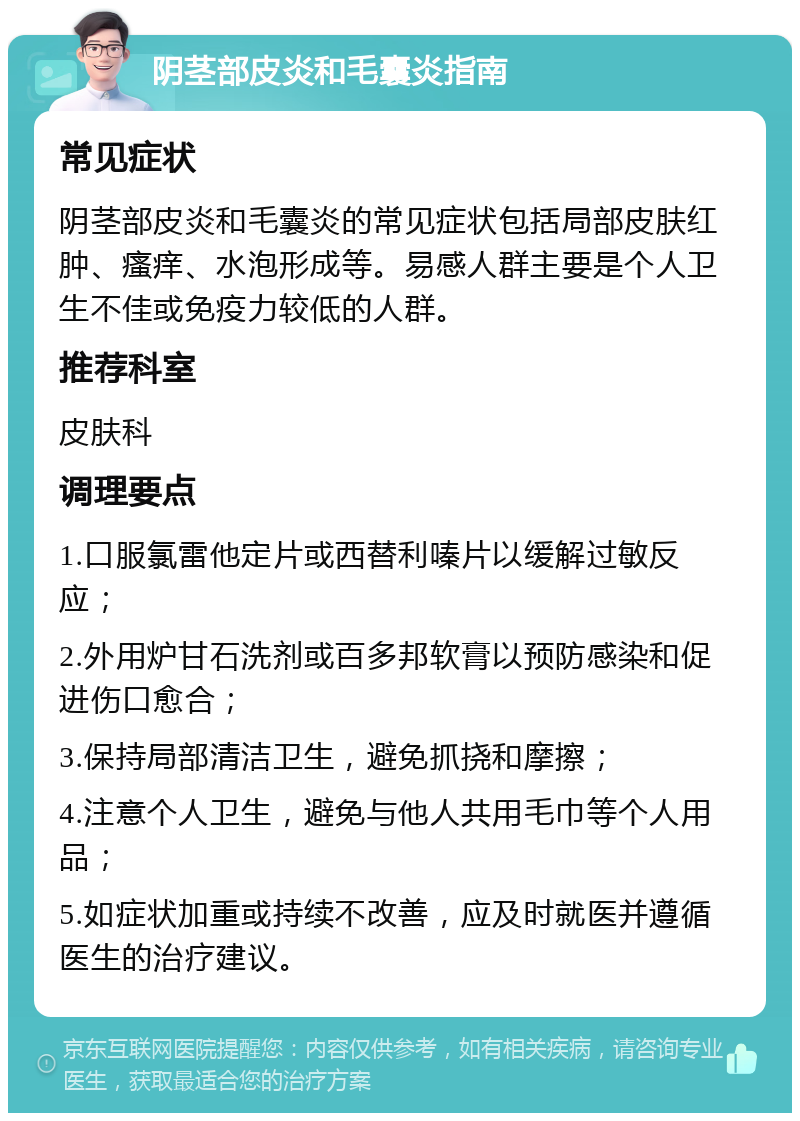 阴茎部皮炎和毛囊炎指南 常见症状 阴茎部皮炎和毛囊炎的常见症状包括局部皮肤红肿、瘙痒、水泡形成等。易感人群主要是个人卫生不佳或免疫力较低的人群。 推荐科室 皮肤科 调理要点 1.口服氯雷他定片或西替利嗪片以缓解过敏反应； 2.外用炉甘石洗剂或百多邦软膏以预防感染和促进伤口愈合； 3.保持局部清洁卫生，避免抓挠和摩擦； 4.注意个人卫生，避免与他人共用毛巾等个人用品； 5.如症状加重或持续不改善，应及时就医并遵循医生的治疗建议。