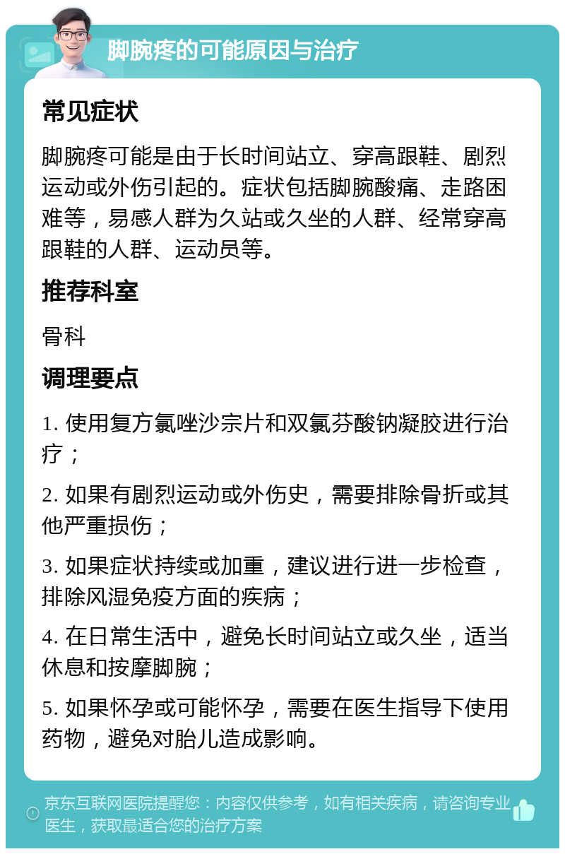 脚腕疼的可能原因与治疗 常见症状 脚腕疼可能是由于长时间站立、穿高跟鞋、剧烈运动或外伤引起的。症状包括脚腕酸痛、走路困难等，易感人群为久站或久坐的人群、经常穿高跟鞋的人群、运动员等。 推荐科室 骨科 调理要点 1. 使用复方氯唑沙宗片和双氯芬酸钠凝胶进行治疗； 2. 如果有剧烈运动或外伤史，需要排除骨折或其他严重损伤； 3. 如果症状持续或加重，建议进行进一步检查，排除风湿免疫方面的疾病； 4. 在日常生活中，避免长时间站立或久坐，适当休息和按摩脚腕； 5. 如果怀孕或可能怀孕，需要在医生指导下使用药物，避免对胎儿造成影响。