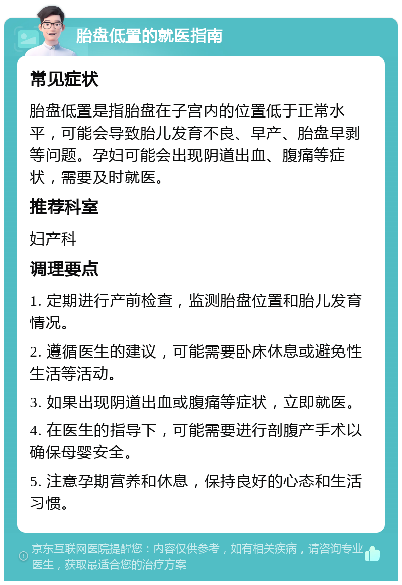 胎盘低置的就医指南 常见症状 胎盘低置是指胎盘在子宫内的位置低于正常水平，可能会导致胎儿发育不良、早产、胎盘早剥等问题。孕妇可能会出现阴道出血、腹痛等症状，需要及时就医。 推荐科室 妇产科 调理要点 1. 定期进行产前检查，监测胎盘位置和胎儿发育情况。 2. 遵循医生的建议，可能需要卧床休息或避免性生活等活动。 3. 如果出现阴道出血或腹痛等症状，立即就医。 4. 在医生的指导下，可能需要进行剖腹产手术以确保母婴安全。 5. 注意孕期营养和休息，保持良好的心态和生活习惯。