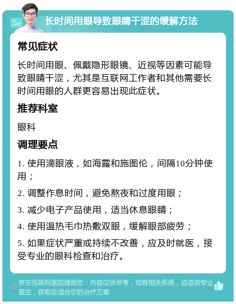 长时间用眼导致眼睛干涩的缓解方法 常见症状 长时间用眼、佩戴隐形眼镜、近视等因素可能导致眼睛干涩，尤其是互联网工作者和其他需要长时间用眼的人群更容易出现此症状。 推荐科室 眼科 调理要点 1. 使用滴眼液，如海露和施图伦，间隔10分钟使用； 2. 调整作息时间，避免熬夜和过度用眼； 3. 减少电子产品使用，适当休息眼睛； 4. 使用温热毛巾热敷双眼，缓解眼部疲劳； 5. 如果症状严重或持续不改善，应及时就医，接受专业的眼科检查和治疗。