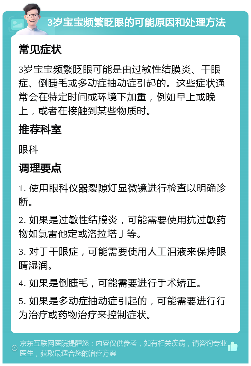 3岁宝宝频繁眨眼的可能原因和处理方法 常见症状 3岁宝宝频繁眨眼可能是由过敏性结膜炎、干眼症、倒睫毛或多动症抽动症引起的。这些症状通常会在特定时间或环境下加重，例如早上或晚上，或者在接触到某些物质时。 推荐科室 眼科 调理要点 1. 使用眼科仪器裂隙灯显微镜进行检查以明确诊断。 2. 如果是过敏性结膜炎，可能需要使用抗过敏药物如氯雷他定或洛拉塔丁等。 3. 对于干眼症，可能需要使用人工泪液来保持眼睛湿润。 4. 如果是倒睫毛，可能需要进行手术矫正。 5. 如果是多动症抽动症引起的，可能需要进行行为治疗或药物治疗来控制症状。