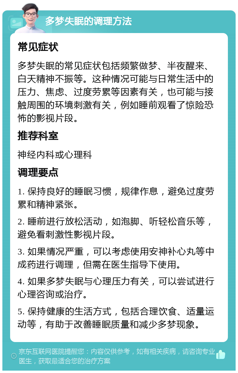 多梦失眠的调理方法 常见症状 多梦失眠的常见症状包括频繁做梦、半夜醒来、白天精神不振等。这种情况可能与日常生活中的压力、焦虑、过度劳累等因素有关，也可能与接触周围的环境刺激有关，例如睡前观看了惊险恐怖的影视片段。 推荐科室 神经内科或心理科 调理要点 1. 保持良好的睡眠习惯，规律作息，避免过度劳累和精神紧张。 2. 睡前进行放松活动，如泡脚、听轻松音乐等，避免看刺激性影视片段。 3. 如果情况严重，可以考虑使用安神补心丸等中成药进行调理，但需在医生指导下使用。 4. 如果多梦失眠与心理压力有关，可以尝试进行心理咨询或治疗。 5. 保持健康的生活方式，包括合理饮食、适量运动等，有助于改善睡眠质量和减少多梦现象。