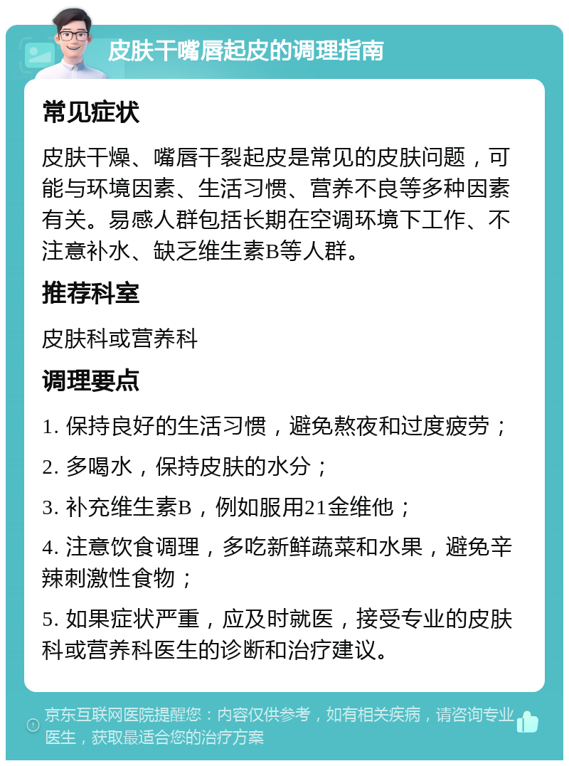 皮肤干嘴唇起皮的调理指南 常见症状 皮肤干燥、嘴唇干裂起皮是常见的皮肤问题，可能与环境因素、生活习惯、营养不良等多种因素有关。易感人群包括长期在空调环境下工作、不注意补水、缺乏维生素B等人群。 推荐科室 皮肤科或营养科 调理要点 1. 保持良好的生活习惯，避免熬夜和过度疲劳； 2. 多喝水，保持皮肤的水分； 3. 补充维生素B，例如服用21金维他； 4. 注意饮食调理，多吃新鲜蔬菜和水果，避免辛辣刺激性食物； 5. 如果症状严重，应及时就医，接受专业的皮肤科或营养科医生的诊断和治疗建议。