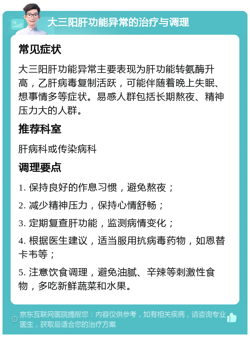 大三阳肝功能异常的治疗与调理 常见症状 大三阳肝功能异常主要表现为肝功能转氨酶升高，乙肝病毒复制活跃，可能伴随着晚上失眠、想事情多等症状。易感人群包括长期熬夜、精神压力大的人群。 推荐科室 肝病科或传染病科 调理要点 1. 保持良好的作息习惯，避免熬夜； 2. 减少精神压力，保持心情舒畅； 3. 定期复查肝功能，监测病情变化； 4. 根据医生建议，适当服用抗病毒药物，如恩替卡韦等； 5. 注意饮食调理，避免油腻、辛辣等刺激性食物，多吃新鲜蔬菜和水果。