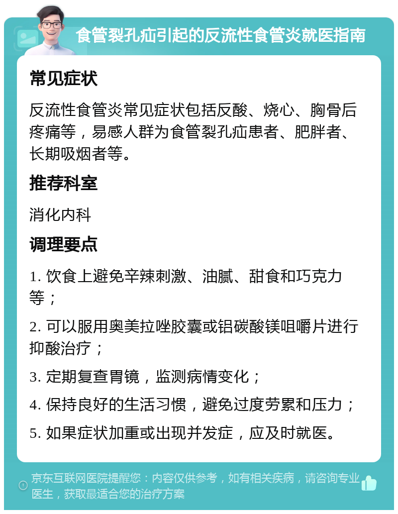 食管裂孔疝引起的反流性食管炎就医指南 常见症状 反流性食管炎常见症状包括反酸、烧心、胸骨后疼痛等，易感人群为食管裂孔疝患者、肥胖者、长期吸烟者等。 推荐科室 消化内科 调理要点 1. 饮食上避免辛辣刺激、油腻、甜食和巧克力等； 2. 可以服用奥美拉唑胶囊或铝碳酸镁咀嚼片进行抑酸治疗； 3. 定期复查胃镜，监测病情变化； 4. 保持良好的生活习惯，避免过度劳累和压力； 5. 如果症状加重或出现并发症，应及时就医。