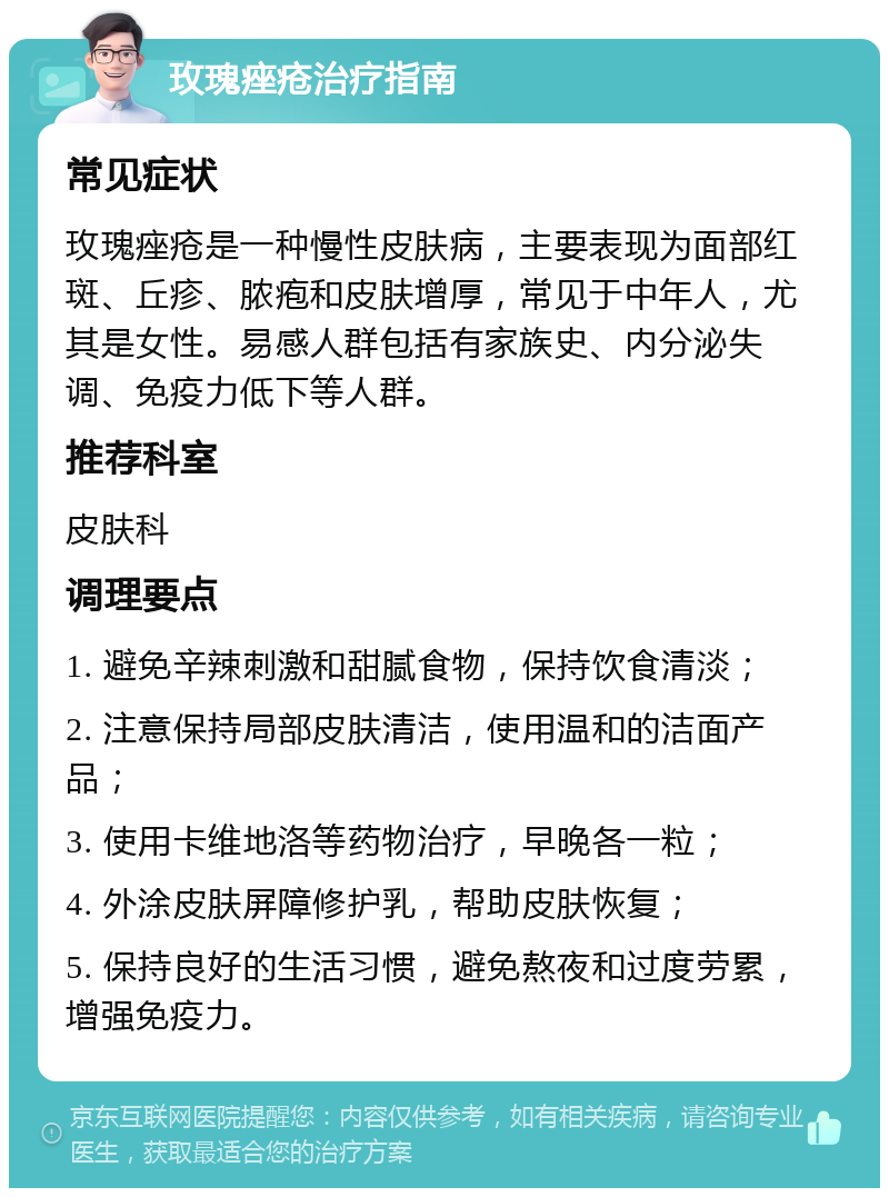 玫瑰痤疮治疗指南 常见症状 玫瑰痤疮是一种慢性皮肤病，主要表现为面部红斑、丘疹、脓疱和皮肤增厚，常见于中年人，尤其是女性。易感人群包括有家族史、内分泌失调、免疫力低下等人群。 推荐科室 皮肤科 调理要点 1. 避免辛辣刺激和甜腻食物，保持饮食清淡； 2. 注意保持局部皮肤清洁，使用温和的洁面产品； 3. 使用卡维地洛等药物治疗，早晚各一粒； 4. 外涂皮肤屏障修护乳，帮助皮肤恢复； 5. 保持良好的生活习惯，避免熬夜和过度劳累，增强免疫力。